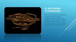 EL MECANISME
D’ANTIQUITERA
És un mecanisme de rellotgeria
mil anys més antic que
qualsevol altre conegut que
s’utilitzava per predir amb gran
exactitud les posicions del Sol i
la Lluna en el cel, així com les
dels eclipsis, creat pels grecs.
 