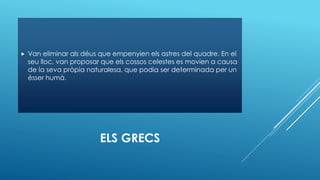 ELS GRECS
 Van eliminar als déus que empenyien els astres del quadre. En el
seu lloc, van proposar que els cossos celestes es movien a causa
de la seva pròpia naturalesa, que podia ser determinada per un
ésser humà.
 