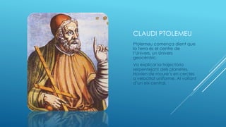 CLAUDI PTOLEMEU
Ptolemeu comença dient que
la Terra és el centre de
l’Univers, un Univers
geocèntric.
Va explicar la trajectòria
serpentejant dels planetes.
Havien de moure’s en cercles
a velocitat uniforme. Al voltant
d’un eix central.
 