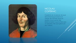 NICOLAU
COPÈRNIC
Copèrnic es va pensar de que
era el Sol el que estava al
centre de l'Univers (que en
realitat, és el centre del
Sistema Solar) i que la Terra era
un planeta més que girava al
seu voltant.
 