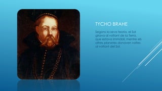 TYCHO BRAHE
Segons la seva teoria, el Sol
girava al voltant de la Terra,
que estava immòbil, mentre els
altres planetes donaven voltes
al voltant del Sol.
 