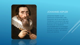 JOHANNES KEPLER
Johannes Kepler va ser
l'astrònom-matemàtic més
important de la seva època.
Totalment convençut de que
el Sol es trobava al centre de
l'Univers, es va dedicar
incansablement a investigar
com es movien els plantetes -
incloent la Terra - al voltant
d'un cos central.
 