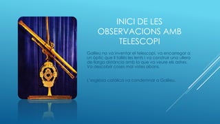 INICI DE LES
OBSERVACIONS AMB
TELESCOPI
Galileu no va inventar el telescopi, va encarregar a
un òptic que li tallés les lents i va construir una ullera
de llarga distància amb la que va veure els astres.
Va descobrir coses mai vistes abans.
L’església catòlica va condemnar a Galileu.
 