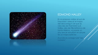 EDMOND HALLEY
Es va proposa viatjar al sud de
l'equador i aixecar el mapa
del desconegut cel que es
veia des de l'hemisferi sud.
Halley, des de l'illa britànica de
Santa Helena, va passar un
any sencer estudiant el cel per
fer un mapa estel·lar.
Avui dia es conegut pel “seu
cometa”.
 