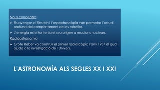 L’ASTRONOMÍA ALS SEGLES XX I XXI
Nous conceptes
 Els avenços d’Einstein i l’espectroscòpia van permetre l’estudi
profund del comportament de les estrelles.
 L’energia estel·lar tenia el seu origen a reccions nuclears.
Radioastronomia
 Grote Reber va construir el primer radioscòpic l’any 1937 el qual
ajudà a la investigació de l’Univers.
 