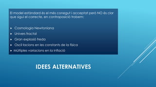 IDEES ALTERNATIVES
El model estàndard és el més conegut i acceptat però NO és clar
que sigui el correcte, en contraposició trobem:
 Cosmologia Newtoniana
 Univers fractal
 Gran explosió freda
 Oscil·lacions en les constants de la física
 Múltiples variacions en la inflació
 
