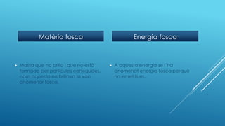 Matèria fosca
 Massa que no brilla i que no està
formada per partícules conegudes,
com aquesta no brillava la van
anomenar fosca.
Energia fosca
 A aquesta energia se l’ha
anomenat energia fosca perquè
no emet llum.
 