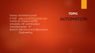 Name: Abhishek Kumar
E mail abkumar905@gmail.com
Twitter Id: @abkumar905
University: NIT Jamshedpur
Year/Semester: 3rd
Branch: Electrical and Electronics
Engineering
TOPIC:
AUTOMATION
 