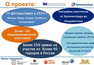 О проекте:
10 фотовыставок в 2014 г
(Москва, Пермь, Самара, Челябинск,
Екатеринбург)
Более 250 заявок на
участие из более 40
городов в России
Более 100
предпринимателей-
участников
География участников:
от Калининграда до
Владивостока
Проект поддержали:
•Лауреат премии «Лучшие
социальные проекты-2014»
•Топ маркетинговых идей
Ассоциации российских
банков (№ 29 (2014)
 