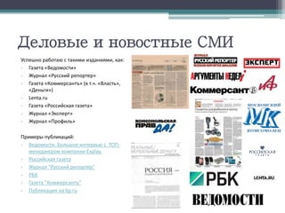 Деловые и новостные СМИ
Успешно работаю с такими изданиями, как:
- Газета «Ведомости»
- Журнал «Русский репортер»
- Газета «Коммерсантъ» (в т.ч. «Власть»,
«Деньги»)
- Lenta.ru
- Газета «Российская газета»
- Журнал «Эксперт»
- Журнал «Профиль»
Примеры публикаций:
- Ведомости. Большое интервью с ТОП-
менеджером компании Explay.
- Российская газета
- Журнал "Русский репортер"
- РБК
- Газета "Коммерсантъ"
- Публикация на kp.ru
 