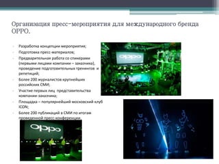 Организация пресс-мероприятия для международного бренда
OPPO.
- Разработка концепции мероприятия;
- Подготовка пресс-материалов;
- Предварительная работа со спикерами
(первыми лицами компании – заказчика),
проведение подготовительных тренингов и
репетиций;
- Более 200 журналистов крупнейших
российских СМИ;
- Участие первых лиц представительства
компании-заказчика;
- Площадка – популярнейший московский клуб
ICON;
- Более 200 публикаций в СМИ по итогам
проведенной пресс-конференции.
 