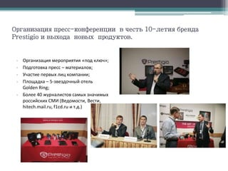 Организация пресс-конференции в честь 10-летия бренда
Prestigio и выхода новых продуктов.
- Организация мероприятия «под ключ»;
- Подготовка пресс – материалов;
- Участие первых лиц компании;
- Площадка – 5-звездочный отель
Golden Ring;
- Более 40 журналистов самых значимых
российских СМИ (Ведомости, Вести,
hitech.mail.ru, f1cd.ru и т.д.)
 
