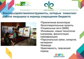10
•Привлечение волонтеров
•Благотворительные проекты
•Социальные сети (SMM)
•Инновации, новые технологии
(например, фисилитация,
геймификация)
•Персональные связи, синергия,
нетворкинг
•Команда
•Креативность, творческий
подход
Факторы/действия/инструменты, которые помогают
работе пиарщика в период сокращения бюджета
 