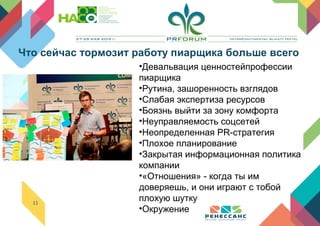 11
•Девальвация ценностейпрофессии
пиарщика
•Рутина, зашоренность взглядов
•Слабая экспертиза ресурсов
•Боязнь выйти за зону комфорта
•Неуправляемость соцсетей
•Неопределенная PR-стратегия
•Плохое планирование
•Закрытая информационная политика
компании
•«Отношения» - когда ты им
доверяешь, и они играют с тобой
плохую шутку
•Окружение
Что сейчас тормозит работу пиарщика больше всего
 
