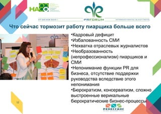 12
•Кадровый дефицит
•Избалованность СМИ
•Нехватка отраслевых журналистов
•Необразованность
(непрофессионализм) пиарщиков и
СМИ
•Непонимание функции PR для
бизнеса, отсутствие поддержки
руководства вследствие этого
непонимания
•Бюрократизм, консерватизм, сложно
выстроенные верикальные
бюрократические бизнес-процессы
Что сейчас тормозит работу пиарщика больше всего
 