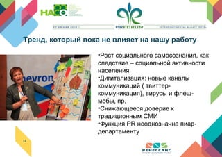 14
•Рост социального самосознания, как
следствие – социальной активности
населения
•Дигитализация: новые каналы
коммуникаций ( твиттер-
коммуникация), вирусы и флеш-
мобы, пр.
•Снижающееся доверие к
традиционным СМИ
•Функция PR неоднозначна пиар-
департаменту
Тренд, который пока не влияет на нашу работу
 