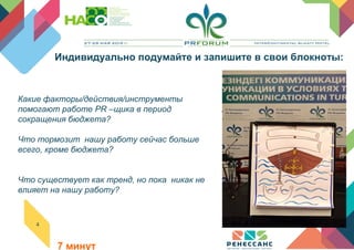 4
Какие факторы/действия/инструменты
помогают работе PR –щика в период
сокращения бюджета?
Что тормозит нашу работу сейчас больше
всего, кроме бюджета?
Что существует как тренд, но пока никак не
влияет на нашу работу?
                                             
             
                                                                                       
                 7 минут
Индивидуально подумайте и запишите в свои блокноты:
 