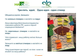 5
Обсудите в группе. Запишите :
На зеленых стикерах и наклейте на парус:
Какие факторы/действия/инструменты
помогают работе PR –щика в период
сокращения бюджета?
На коричневых стикерах и наклейте на
якорь:
Что тормозит нашу работу сейчас больше
всего?
Запишите на желтых стикерах и наклейте на
воду:
Что существует как тренд, но пока никак не
влияет на нашу работу?
Три-пять идей. Одна идея - один стикер
 