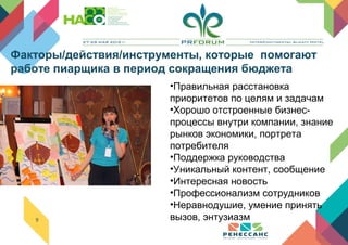 9
•Правильная расстановка
приоритетов по целям и задачам
•Хорошо отстроенные бизнес-
процессы внутри компании, знание
рынков экономики, портрета
потребителя
•Поддержка руководства
•Уникальный контент, сообщение
•Интересная новость
•Профессионализм сотрудников
•Неравнодушие, умение принять
вызов, энтузиазм
Факторы/действия/инструменты, которые помогают
работе пиарщика в период сокращения бюджета
 