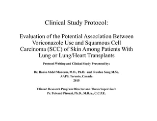 Clinical Study Protocol:
Evaluation of the Potential Association Between
Voriconazole Use and Squamous Cell
Carcinoma (SCC) of Skin Among Patients With
Lung or Lung/Heart Transplants
Protocol Writing and Clinical Study Presented by:
Dr. Rania Abdel Muneem, M.D., Ph.D. and Runlan Song M.Sc.
AAPS, Toronto, Canada
2015
Cliniacl Research Program Director and Thesis Supervisor:
Pr. Peivand Pirouzi, Ph.D., M.B.A., C.C.P.E.
 
