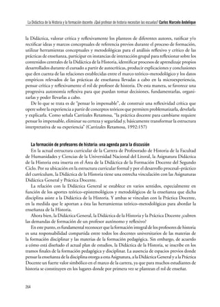 264
Clío & Asociados. La Historia Enseñada / número 15 · 2011
la Didáctica, valorar crítica y reflexivamente los planteos de diferentes autores, ratificar y/o
rectificar ideas y marcos conceptuales de referencia previos durante el proceso de formación,
utilizar herramientas conceptuales y metodológicas para el análisis reflexivo y crítico de las
prácticas de enseñanza, participar en instancias de interacción grupal para reflexionar sobre los
contenidos centrales de la Didáctica de la Historia, identificar procesos de aprendizaje propios
desarrollados durante el cursado a partir de autocríticas, producir explicaciones y conclusiones
que den cuenta de las relaciones establecidas entre el marco teórico–metodológico y los datos
empíricos relevados de las prácticas de enseñanza llevadas a cabo en la microexperiencia,
pensar crítica y reflexivamente el rol de profesor de historia. De esta manera, se favorece una
progresiva autonomía reflexiva para que puedan tomar decisiones, fundamentarlas, organi-
zarlas y poder llevarlas a cabo.
De lo que se trata es de “pensar lo impensable”, de construir una reflexividad crítica que
opere sobre la experiencia a partir de conceptos teóricos que permiten problematizarla, develarla
y explicarla. Como señala Carrizales Retamosa, “la práctica docente para cambiarse requiere
pensar lo impensable, eliminar su certeza y seguridad y, básicamente transformar la estructura
interpretativa de su experiencia” (Carrizales Retamosa, 1992:157)
La formación de profesores de historia: una agenda para la discusión
En la actual estructura curricular de la Carrera de Profesorado de Historia de la Facultad
de Humanidades y Ciencias de la Universidad Nacional del Litoral, la Asignatura Didáctica
de la Historia esta inserta en el Área de la Didáctica de la Formación Docente del Segundo
Ciclo. Por su ubicación en la estructura curricular formal y por el desarrollo procesal–práctico
del currículum, la Didáctica de la Historia tiene una estrecha vinculación con las Asignaturas
Didáctica General y Práctica Docente.
La relación con la Didáctica General se establece en varios sentidos, especialmente en
función de los aportes teórico–epistemológicos y metodológicos de la enseñanza que dicha
disciplina asiste a la Didáctica de la Historia. Y ambas se vinculan con la Práctica Docente,
en la medida que le aportan a ésta las herramientas teórico–metodológicas para abordar la
enseñanza de la Historia.
Ahora bien, la Didáctica General, la Didáctica de la Historia y la Práctica Docente ¿cubren
las demandas de formación de un profesor autónomo y reflexivo?
En este punto, es fundamental reconocer que la formación integral de los profesores de historia
es una responsabilidad compartida entre todos los docentes universitarios de las materias de
la formación disciplinar y las materias de la formación pedagógica. Sin embargo, de acuerdo
a cómo está diseñado el actual plan de estudios, la Didáctica de la Historia, se inscribe en los
tramos finales de la formación pedagógica y disciplinar. La ausencia de espacios previos donde
pensar la enseñanza de la disciplina otorga a esta Asignatura, a la Didáctica General y a la Práctica
Docente un fuerte valor simbólico en el marco de la carrera, ya que para muchos estudiantes de
historia se constituyen en los lugares donde por primera vez se plantean el rol de enseñar.
La Didáctica de la Historia y la formación docente: ¿Qué profesor de historia necesitan las escuelas? Carlos Marcelo Andelique
 