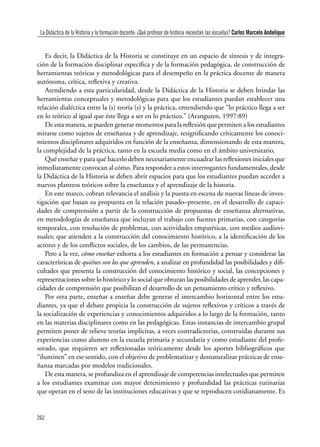 262
Clío & Asociados. La Historia Enseñada / número 15 · 2011
Es decir, la Didáctica de la Historia se constituye en un espacio de síntesis y de integra-
ción de la formación disciplinar específica y de la formación pedagógica, de construcción de
herramientas teóricas y metodológicas para el desempeño en la práctica docente de manera
autónoma, crítica, reflexiva y creativa.
Atendiendo a esta particularidad, desde la Didáctica de la Historia se deben brindar las
herramientas conceptuales y metodológicas para que los estudiantes puedan establecer una
relación dialéctica entre la (s) teoría (s) y la práctica, entendiendo que “lo práctico llega a ser
en lo teórico al igual que éste llega a ser en lo práctico.” (Aranguren, 1997:89)
De esta manera, se pueden generar momentos para la reflexión que permiten a los estudiantes
mirarse como sujetos de enseñanza y de aprendizaje, resignificando críticamente los conoci-
mientos disciplinares adquiridos en función de la enseñanza, dimensionando de esta manera,
la complejidad de la práctica, tanto en la escuela media como en el ámbito universitario.
Qué enseñar y para qué hacerlo deben necesariamente encuadrar las reflexiones iniciales que
inmediatamente convocan al cómo. Para responder a estos interrogantes fundamentales, desde
la Didáctica de la Historia se deben abrir espacios para que los estudiantes puedan acceder a
nuevos planteos teóricos sobre la enseñanza y el aprendizaje de la historia.
En este marco, cobran relevancia el análisis y la puesta en escena de nuevas líneas de inves-
tigación que basan su propuesta en la relación pasado–presente, en el desarrollo de capaci-
dades de comprensión a partir de la construcción de propuestas de enseñanza alternativas,
en metodologías de enseñanza que incluyan el trabajo con fuentes primarias, con categorías
temporales, con resolución de problemas, con actividades empatéticas, con medios audiovi-
suales; que atienden a la construcción del conocimiento histórico, a la identificación de los
actores y de los conflictos sociales, de los cambios, de las permanencias.
Pero a la vez, cómo enseñar exhorta a los estudiantes en formación a pensar y considerar las
características de quiénes son los que aprenden, a analizar en profundidad las posibilidades y difi-
cultades que presenta la construcción del conocimiento histórico y social, las concepciones y
representaciones sobre lo histórico y lo social que obturan las posibilidades de aprender, las capa-
cidades de comprensión que posibilitan el desarrollo de un pensamiento crítico y reflexivo.
Por otra parte, enseñar a enseñar debe generar el intercambio horizontal entre los estu-
diantes, ya que el debate propicia la construcción de sujetos reflexivos y críticos a través de
la socialización de experiencias y conocimientos adquiridos a lo largo de la formación, tanto
en las materias disciplinares como en las pedagógicas. Estas instancias de intercambio grupal
permiten poner de relieve teorías implícitas, a veces contradictorias, construidas durante sus
experiencias como alumno en la escuela primaria y secundaria y como estudiante del profe-
sorado, que requieren ser reflexionadas teóricamente desde los aportes bibliográficos que
“iluminen” en ese sentido, con el objetivo de problematizar y desnaturalizar prácticas de ense-
ñanza marcadas por modelos tradicionales.
De esta manera, se profundiza en el aprendizaje de competencias intelectuales que permiten
a los estudiantes examinar con mayor detenimiento y profundidad las prácticas rutinarias
que operan en el seno de las instituciones educativas y que se reproducen cotidianamente. Es
La Didáctica de la Historia y la formación docente: ¿Qué profesor de historia necesitan las escuelas? Carlos Marcelo Andelique
 