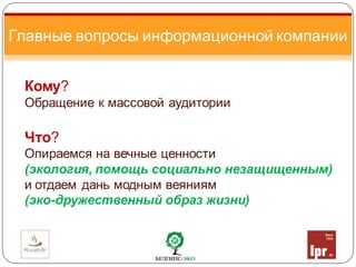 Кому?
Обращение к массовой аудитории
Что?
Опираемся на вечные ценности
(экология, помощь социально незащищенным)
и отдаем дань модным веяниям
(эко-дружественный образ жизни)
Главные вопросы информационной компании
 