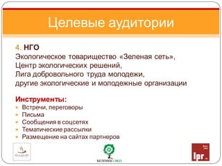 4. НГО
Экологическое товарищество «Зеленая сеть»,
Центр экологических решений,
Лига добровольного труда молодежи,
другие экологические и молодежные организации
Инструменты:
 Встречи, переговоры
 Письма
 Сообщения в соцсетях
 Тематические рассылки
 Размещение на сайтах партнеров
Целевые аудитории
 