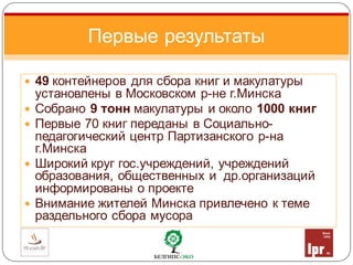  49 контейнеров для сбора книг и макулатуры
установлены в Московском р-не г.Минска
 Собрано 9 тонн макулатуры и около 1000 книг
 Первые 70 книг переданы в Социально-
педагогический центр Партизанского р-на
г.Минска
 Широкий круг гос.учреждений, учреждений
образования, общественных и др.организаций
информированы о проекте
 Внимание жителей Минска привлечено к теме
раздельного сбора мусора
Первые результаты
 