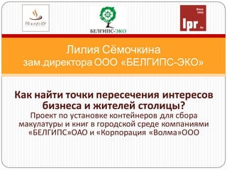 Лилия Сёмочкина
зам.директора ООО «БЕЛГИПС-ЭКО»
Как найти точки пересечения интересов
бизнеса и жителей столицы?
Проект по установке контейнеров для сбора
макулатуры и книг в городской среде компаниями
«БЕЛГИПС»ОАО и «Корпорация «Волма»ООО
 
