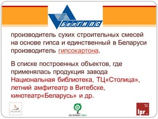 производитель сухих строительных смесей
на основе гипса и единственный в Беларуси
производитель гипсокартона.
В списке построенных объектов, где
применялась продукция завода
Национальная библиотека, ТЦ«Столица»,
летний амфитеатр в Витебске,
кинотеатр«Беларусь» и др.
 
