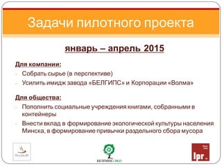 январь – апрель 2015
Для компании:
- Собрать сырье (в перспективе)
- Усилить имидж завода «БЕЛГИПС» и Корпорации «Волма»
Для общества:
- Пополнить социальные учреждения книгами, собранными в
контейнеры
- Внести вклад в формирование экологической культуры населения
Минска, в формирование привычки раздельного сбора мусора
Задачи пилотного проекта
 