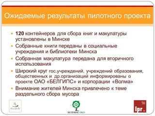  120 контейнеров для сбора книг и макулатуры
установлены в Минске
 Собранные книги переданы в социальные
учреждения и библиотеки Минска
 Собранная макулатура передана для вторичного
использования
 Широкий круг гос.учреждений, учреждений образования,
общественных и др.организаций информированы о
проекте ОАО «БЕЛГИПС» и корпорации «Волма»
 Внимание жителей Минска привлечено к теме
раздельного сбора мусора
Ожидаемые результаты пилотного проекта
 
