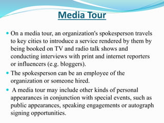 Media Tour
 On a media tour, an organization's spokesperson travels
to key cities to introduce a service rendered by them by
being booked on TV and radio talk shows and
conducting interviews with print and internet reporters
or influencers (e.g. bloggers).
 The spokesperson can be an employee of the
organization or someone hired.
 A media tour may include other kinds of personal
appearances in conjunction with special events, such as
public appearances, speaking engagements or autograph
signing opportunities.
 
