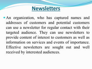 Newsletters
 An organization, who has captured names and
addresses of customers and potential customers
can use a newsletter for regular contact with their
targeted audience. They can use newsletters to
provide content of interest to customers as well as
information on services and events of importance.
Effective newsletters are sought out and well
received by interested audiences.
 
