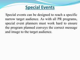 Special Events
Special events can be designed to reach a specific
narrow target audience. As with all PR programs,
special event planners must work hard to ensure
the program planned conveys the correct message
and image to the target audience.
 