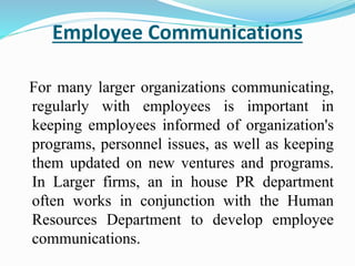 Employee Communications
For many larger organizations communicating,
regularly with employees is important in
keeping employees informed of organization's
programs, personnel issues, as well as keeping
them updated on new ventures and programs.
In Larger firms, an in house PR department
often works in conjunction with the Human
Resources Department to develop employee
communications.
 