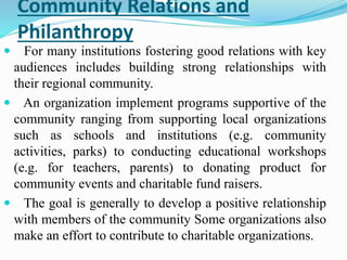 Community Relations and
Philanthropy
 For many institutions fostering good relations with key
audiences includes building strong relationships with
their regional community.
 An organization implement programs supportive of the
community ranging from supporting local organizations
such as schools and institutions (e.g. community
activities, parks) to conducting educational workshops
(e.g. for teachers, parents) to donating product for
community events and charitable fund raisers.
 The goal is generally to develop a positive relationship
with members of the community Some organizations also
make an effort to contribute to charitable organizations.
 