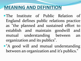MEANING AND DEFINITION
The Institute of Public Relation of
England defines public relations practice
as "the planned and sustained effort to
establish and maintain goodwill and
mutual understanding between an
organization and its publics".
"A good will and mutual understanding
between an organization and it’s publics."
 