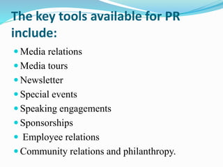 The key tools available for PR
include:
 Media relations
 Media tours
 Newsletter
 Special events
 Speaking engagements
 Sponsorships
 Employee relations
 Community relations and philanthropy.
 
