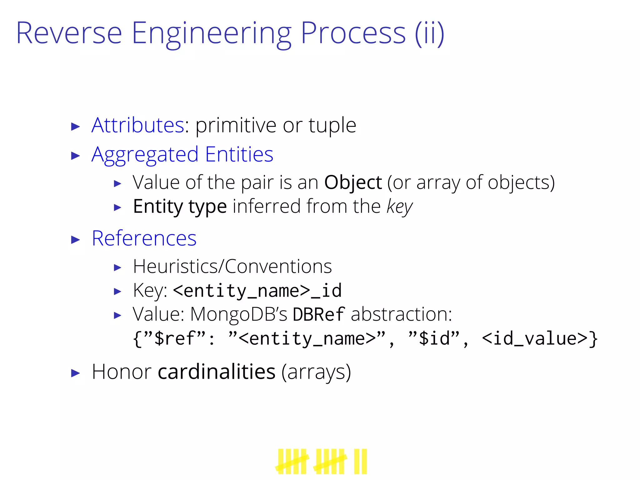 Reverse Engineering Process (ii)
▶ Attributes: primitive or tuple
▶ Aggregated Entities
▶ Value of the pair is an Object (or array of objects)
▶ Entity type inferred from the key
▶ References
▶ Heuristics/Conventions
▶ Key: <entity_name>_id
▶ Value: MongoDB’s DBRef abstraction:
{”$ref”: ”<entity_name>”, ”$id”, <id_value>}
▶ Honor cardinalities (arrays)
 