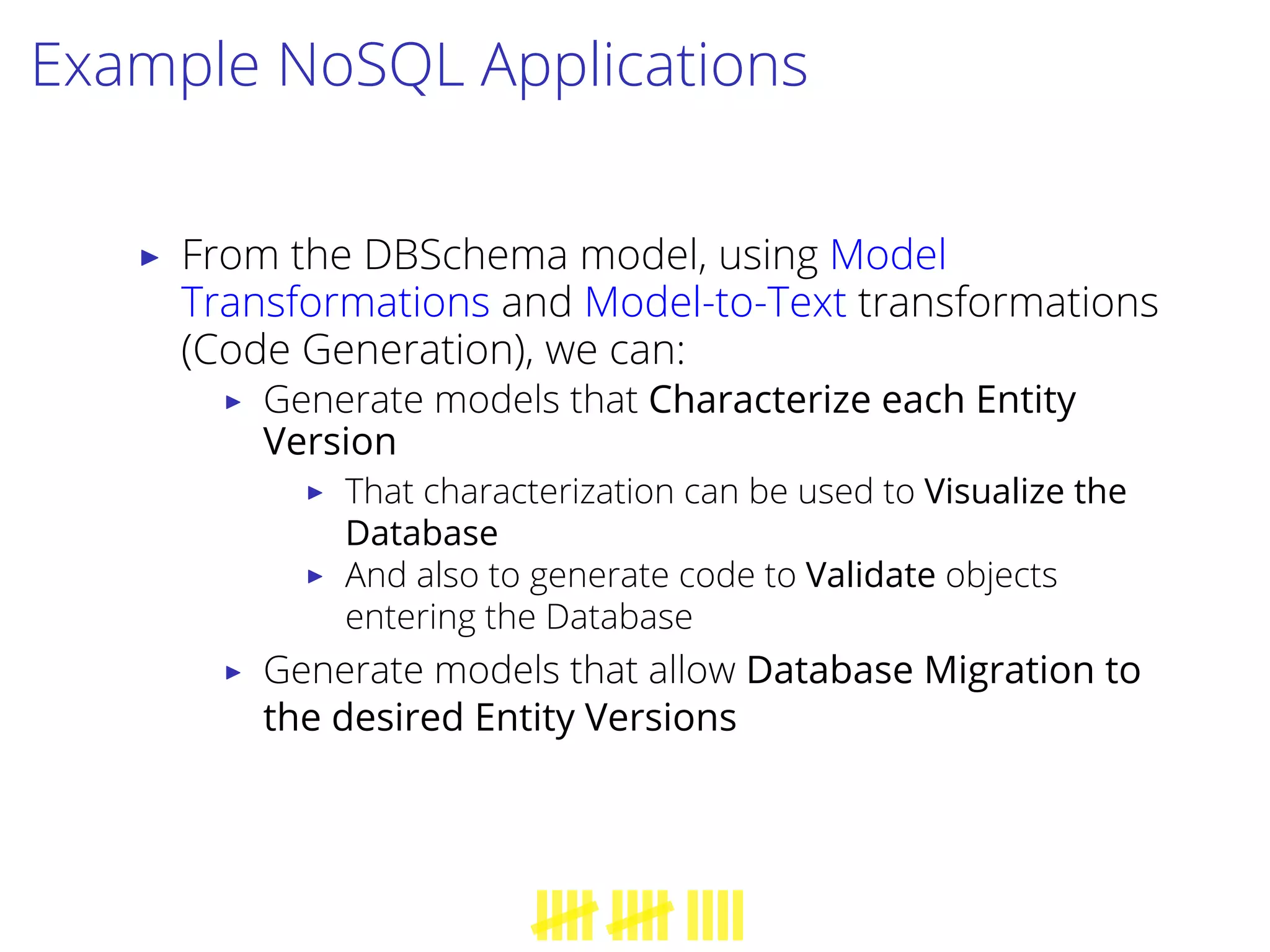 Example NoSQL Applications
▶ From the DBSchema model, using Model
Transformations and Model-to-Text transformations
(Code Generation), we can:
▶ Generate models that Characterize each Entity
Version
▶ That characterization can be used to Visualize the
Database
▶ And also to generate code to Validate objects
entering the Database
▶ Generate models that allow Database Migration to
the desired Entity Versions
 