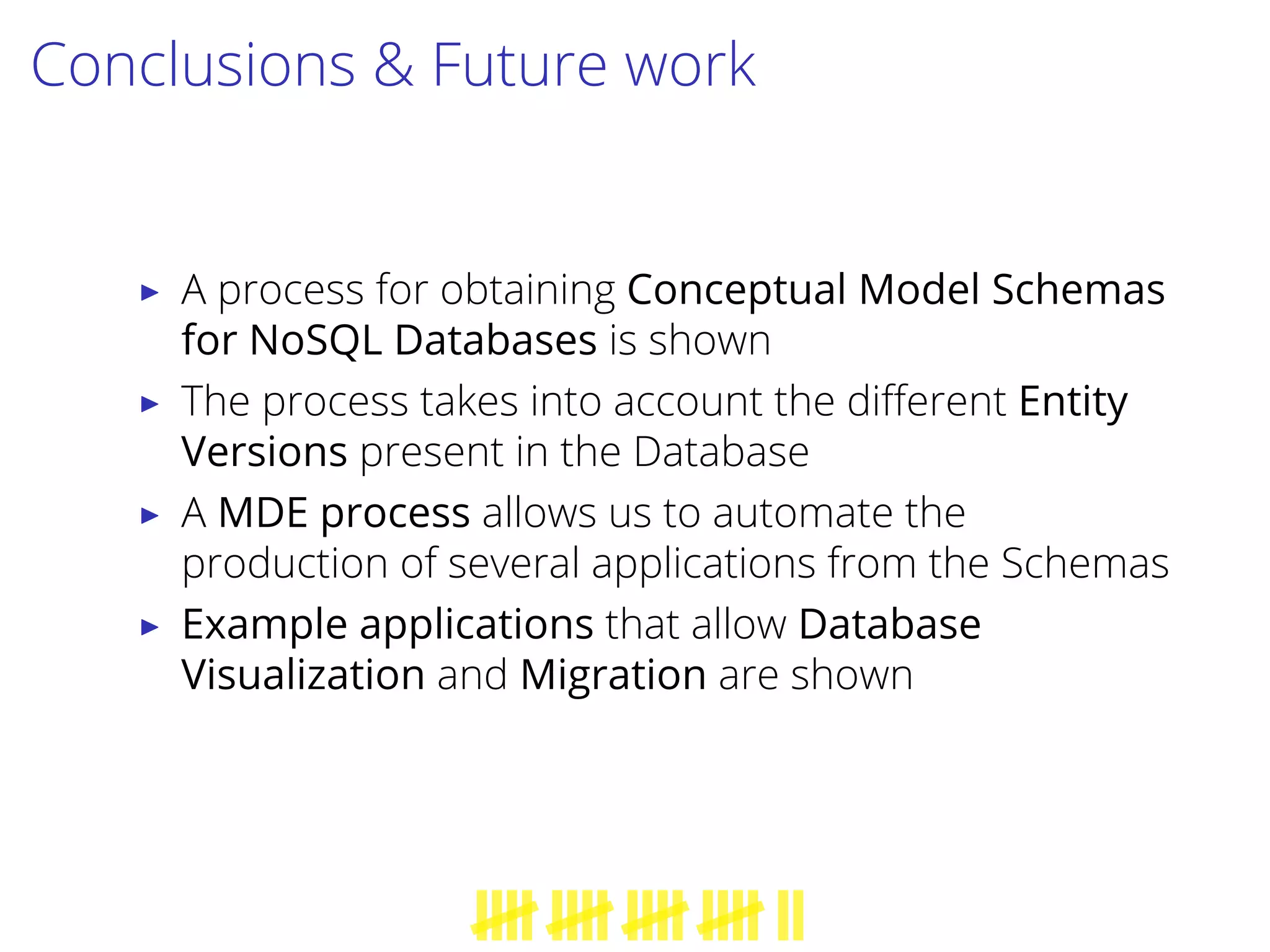 Conclusions & Future work
▶ A process for obtaining Conceptual Model Schemas
for NoSQL Databases is shown
▶ The process takes into account the diﬀerent Entity
Versions present in the Database
▶ A MDE process allows us to automate the
production of several applications from the Schemas
▶ Example applications that allow Database
Visualization and Migration are shown
 
