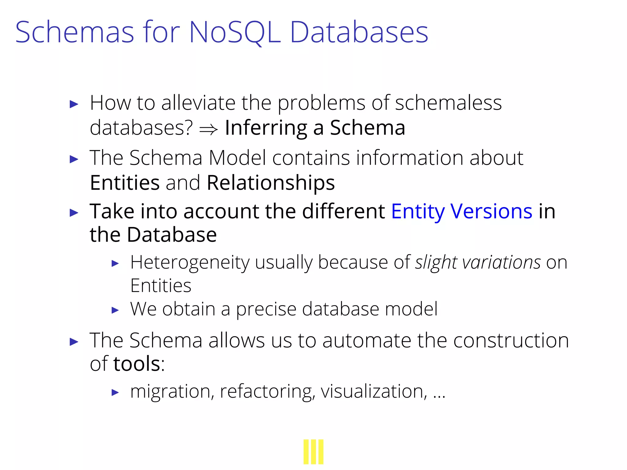 Schemas for NoSQL Databases
▶ How to alleviate the problems of schemaless
databases? ⇒ Inferring a Schema
▶ The Schema Model contains information about
Entities and Relationships
▶ Take into account the diﬀerent Entity Versions in
the Database
▶ Heterogeneity usually because of slight variations on
Entities
▶ We obtain a precise database model
▶ The Schema allows us to automate the construction
of tools:
▶ migration, refactoring, visualization, …
 