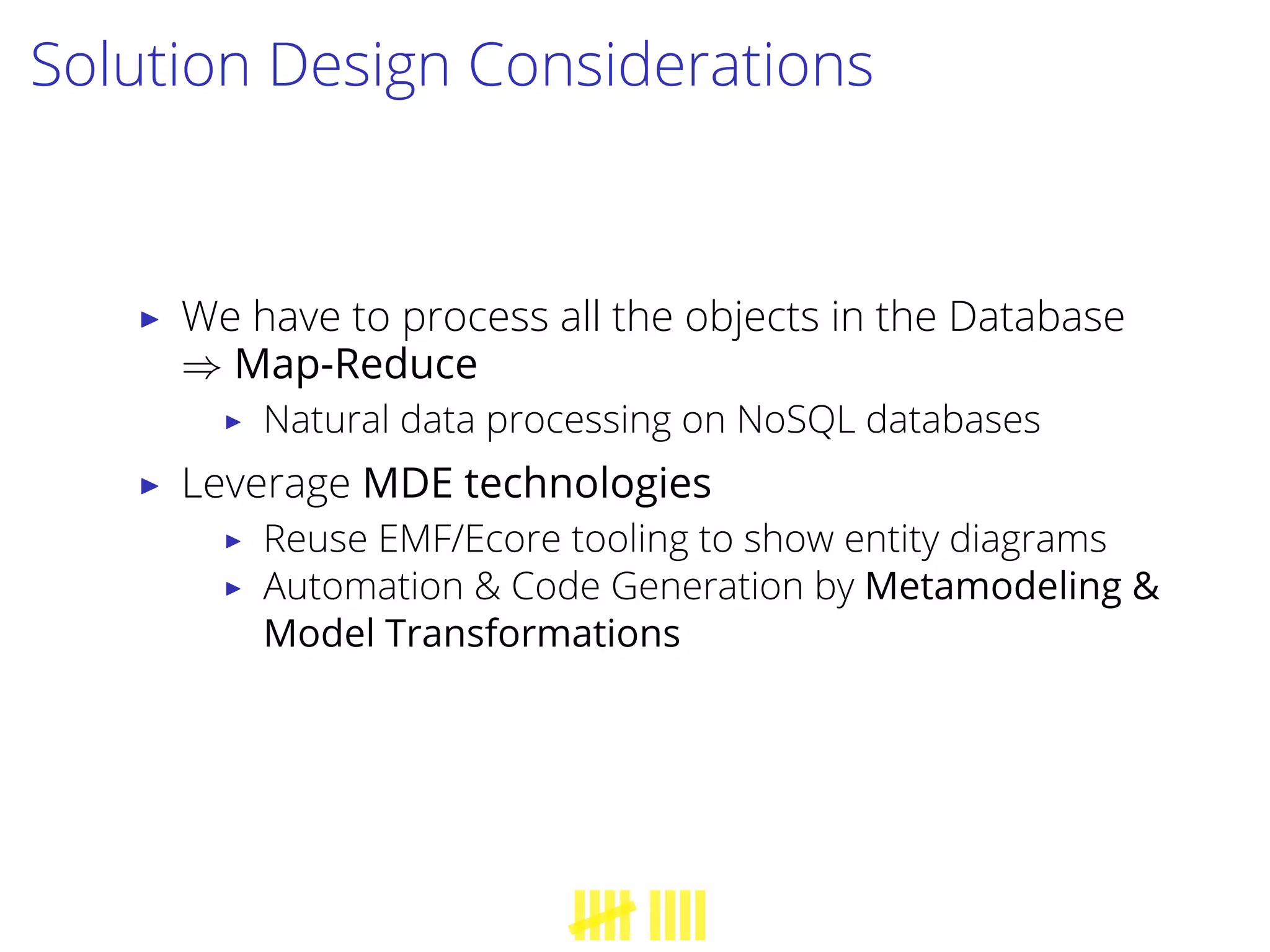 Solution Design Considerations
▶ We have to process all the objects in the Database
⇒ Map-Reduce
▶ Natural data processing on NoSQL databases
▶ Leverage MDE technologies
▶ Reuse EMF/Ecore tooling to show entity diagrams
▶ Automation & Code Generation by Metamodeling &
Model Transformations
 