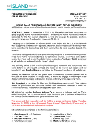 FOR IMMEDIATE RELEASE
PRESS RELEASE
MEDIA CONTACT
Adrian Kamali‘i
808.330.3342
adrian@islandagency.co
GROUP CALLS FOR HAWAIIANS TO VOTE IN NA‘I AUPUNI ELECTIONS
Nā Makalehua – a group of young Native Hawaiian candidates – calls for engaging Na‘i Aupuni Elections.
HONOLULU, Hawai‘i – November 3, 2015 – Nā Makalehua and their supporters – a
group of young Native Hawaiian candidates – are calling for Native Hawaiians who have
registered for the Na‘i Aupuni elections to vote and engage the process. Elections
started on November 1 and end on November 30, 2015.
The group of 19 candidates on Hawai‘i Island, Maui, O‘ahu and the U.S. Continent and
their supporters all hold diverse opinions. However, the candidates and their supporters
have committed to themselves and their communities to work together through this
process.
“This is the first opportunity for our generation to participate in a convention empowered
by so many Native Hawaiians to move our community forward. Many have come before
us and they have built a solid foundation for us to stand on,” said Amy Kalili, a member
of Nā Makalehua and candidate for Hawai‘i Island.
“We are very aware of our kuleana (responsibility) to represent and honor those who
came before us, who taught, advised and raised us to respect our people and our
homeland,” said Jocelyn Doane, a candidate for O‘ahu and member of Nā Makalehua.
Among the Hawaiian values the group uses to determine common ground and to
evaluate the best solutions is ho‘opa‘apa‘a, a means to engage in meaningful, lively
discourse that encourages and requires diverse and many times, opposing views.
‘Olu Campbell, a candidate for Maui and Nā Makalehua member said, “this process
allows for passionate and articulate rhetoric and discussion, however, it does not
sacrifice diplomacy, relationships or respect for each other.”
Nā Makalehua member Anthony Makana Paris, seeking a delegate seat for O‘ahu,
ended by saying, “we understand we all have the same goal -- to leave a Hawai‘i that
will provide for Native Hawaiians generations from now.”
The group and their supporters will be holding a press conference today (Tuesday,
November 3, 2015) at the Lili‘uokalani Statue (Hawai‘i State Capitol Promenade) at
10:30 am. A statement will be issued at that time.
Nā Makalehua is comprised of the following candidates:
1. Catelin Aiwohi, U.S. Continent
2. Zuri Aki, O‘ahu
3. Nā‘ālehu Anthony, O‘ahu
4. ‘Olu Campbell, Maui
5. Jocelyn Doane, O‘ahu
6. Tyler Gomes, O‘ahu
7. Kaniela Ing, Maui
8. Matthew Ka‘aihue, O‘ahu
 