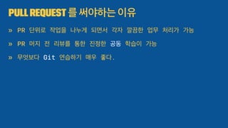 PullRequest 를 써야하는 이유
» PR 단위로 작업을 나누게 되면서 각자 깔끔한 업무 처리가 가능
» PR 머지 전 리뷰를 통한 진정한 공동 학습이 가능
» 무엇보다 Git 연습하기 매우 좋다.
 