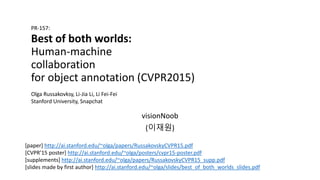 Best of both worlds:
Human-machine
collaboration
for object annotation (CVPR2015)
visionNoob
(이재원)
PR-157:
Olga Russakovksy, Li-Jia Li, Li Fei-Fei
Stanford University, Snapchat
[paper] http://ai.stanford.edu/~olga/papers/RussakovskyCVPR15.pdf
[CVPR’15 poster] http://ai.stanford.edu/~olga/posters/cvpr15-poster.pdf
[supplements] http://ai.stanford.edu/~olga/papers/RussakovskyCVPR15_supp.pdf
[slides made by first author] http://ai.stanford.edu/~olga/slides/best_of_both_worlds_slides.pdf
 