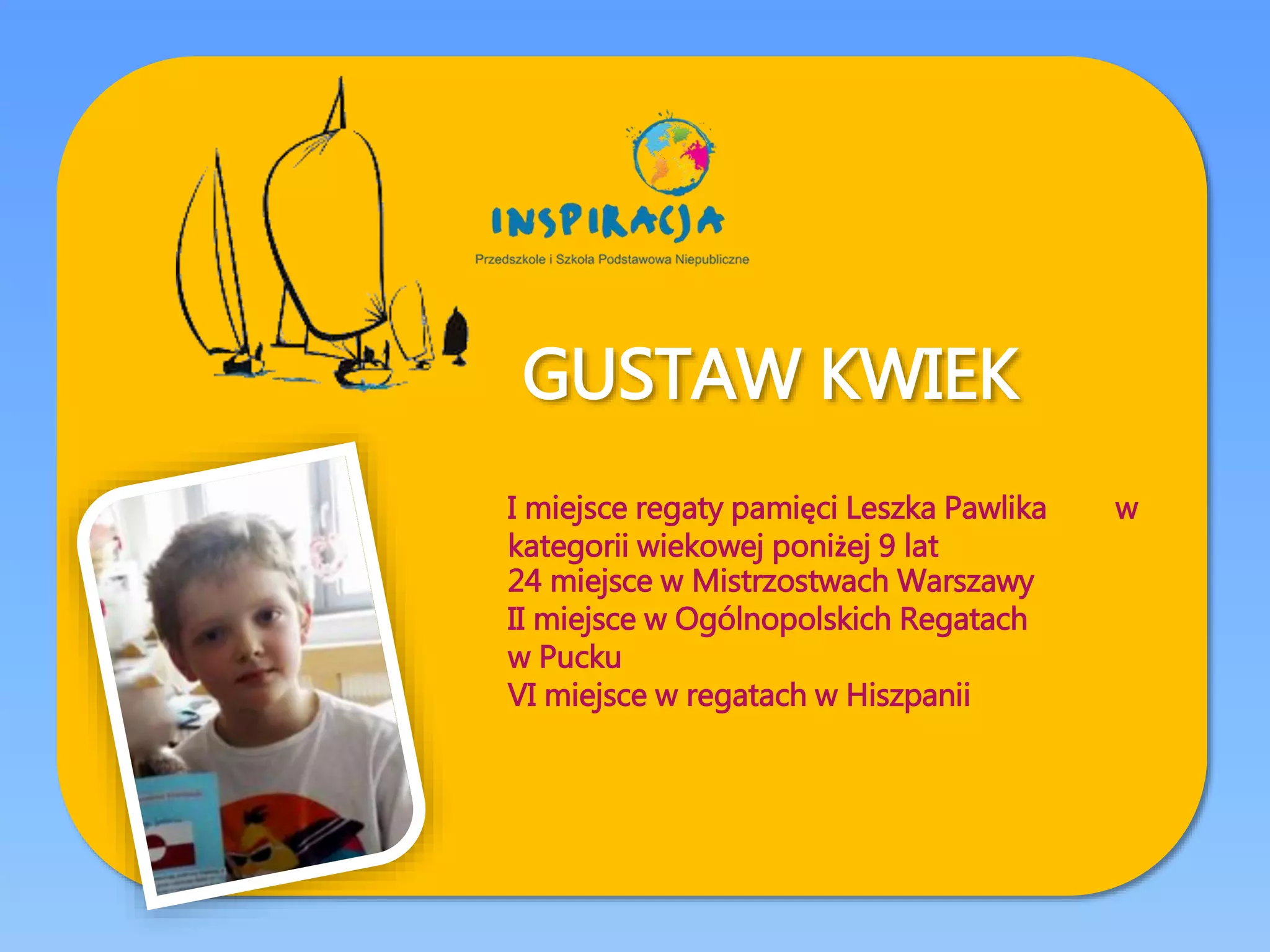 GUSTAW KWIEK
I miejsce regaty pamięci Leszka Pawlika w
kategorii wiekowej poniżej 9 lat
24 miejsce w Mistrzostwach Warszawy
II miejsce w Ogólnopolskich Regatach
w Pucku
VI miejsce w regatach w Hiszpanii
 