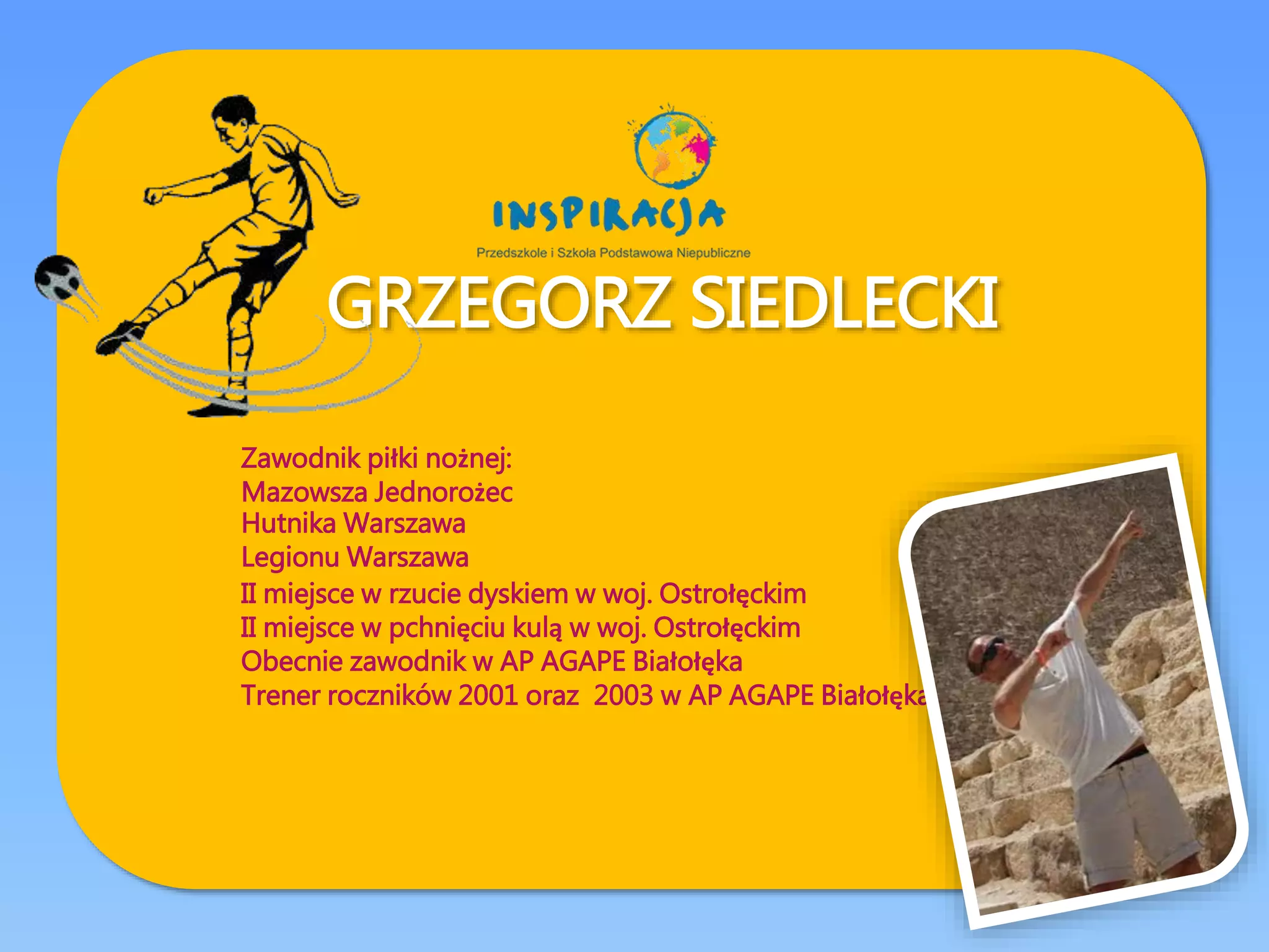 GRZEGORZ SIEDLECKI
Zawodnik piłki nożnej:
Mazowsza Jednorożec
Hutnika Warszawa
Legionu Warszawa
II miejsce w rzucie dyskiem w woj. Ostrołęckim
II miejsce w pchnięciu kulą w woj. Ostrołęckim
Obecnie zawodnik w AP AGAPE Białołęka
Trener roczników 2001 oraz 2003 w AP AGAPE Białołęka
 